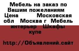 Мебель на заказ по Вашим пожеланиям › Цена ­ 777 - Московская обл., Москва г. Мебель, интерьер » Шкафы, купе   